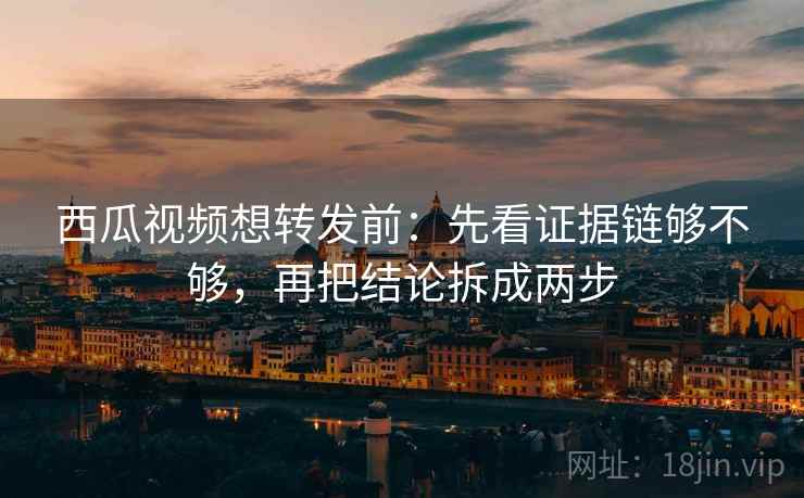 西瓜视频想转发前：先看证据链够不够，再把结论拆成两步