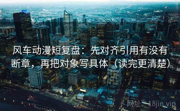 风车动漫短复盘：先对齐引用有没有断章，再把对象写具体（读完更清楚）