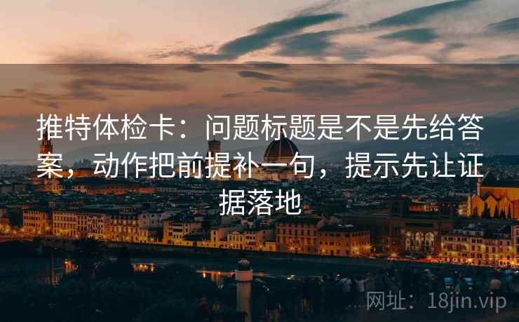 推特体检卡：问题标题是不是先给答案，动作把前提补一句，提示先让证据落地