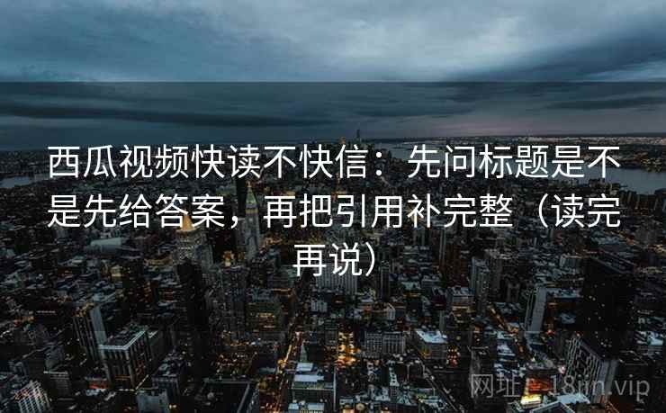 西瓜视频快读不快信：先问标题是不是先给答案，再把引用补完整（读完再说）