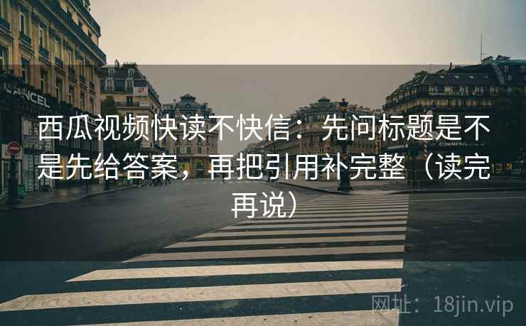 西瓜视频快读不快信：先问标题是不是先给答案，再把引用补完整（读完再说）