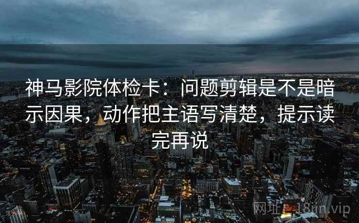 神马影院体检卡：问题剪辑是不是暗示因果，动作把主语写清楚，提示读完再说