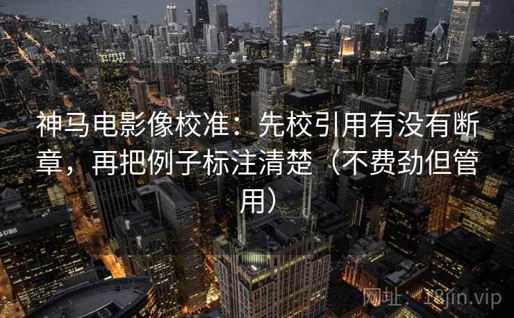 神马电影像校准：先校引用有没有断章，再把例子标注清楚（不费劲但管用）
