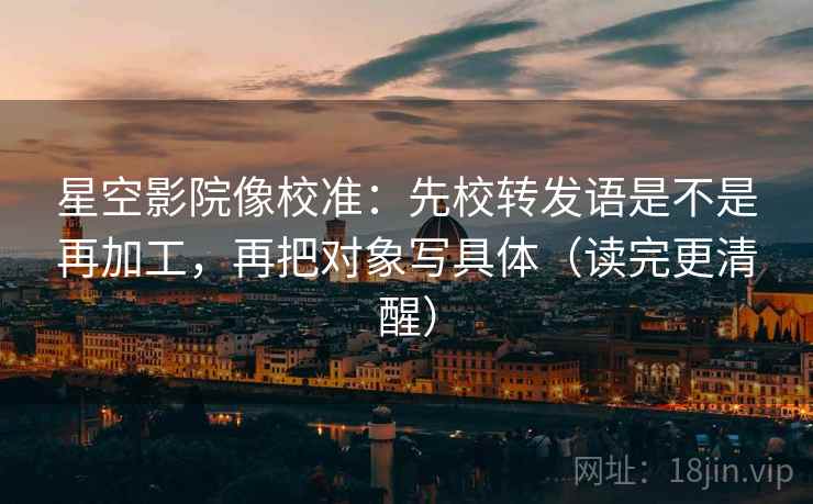 星空影院像校准：先校转发语是不是再加工，再把对象写具体（读完更清醒）