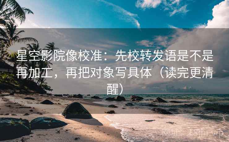 星空影院像校准：先校转发语是不是再加工，再把对象写具体（读完更清醒）