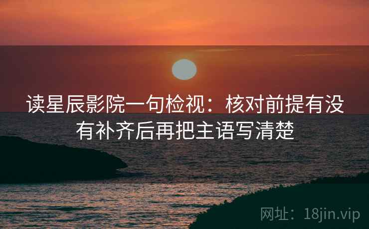 读星辰影院一句检视：核对前提有没有补齐后再把主语写清楚
