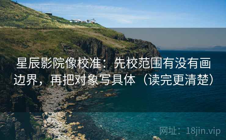 星辰影院像校准：先校范围有没有画边界，再把对象写具体（读完更清楚）