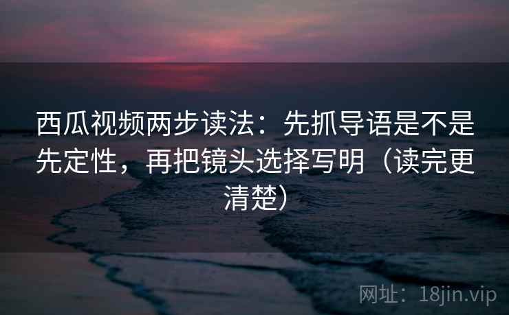 西瓜视频两步读法：先抓导语是不是先定性，再把镜头选择写明（读完更清楚）