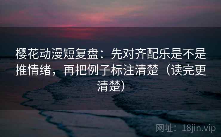 樱花动漫短复盘：先对齐配乐是不是推情绪，再把例子标注清楚（读完更清楚）