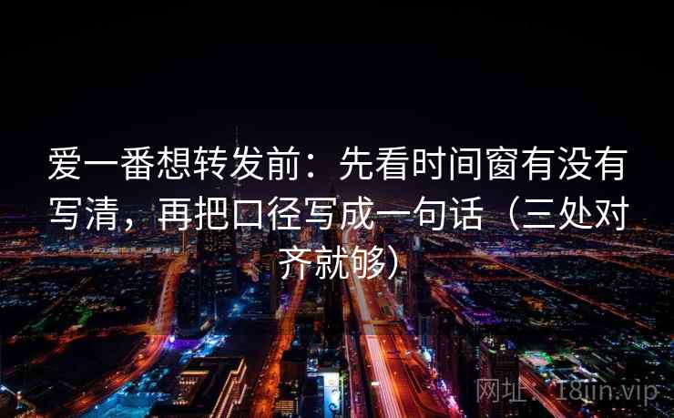 爱一番想转发前：先看时间窗有没有写清，再把口径写成一句话（三处对齐就够）