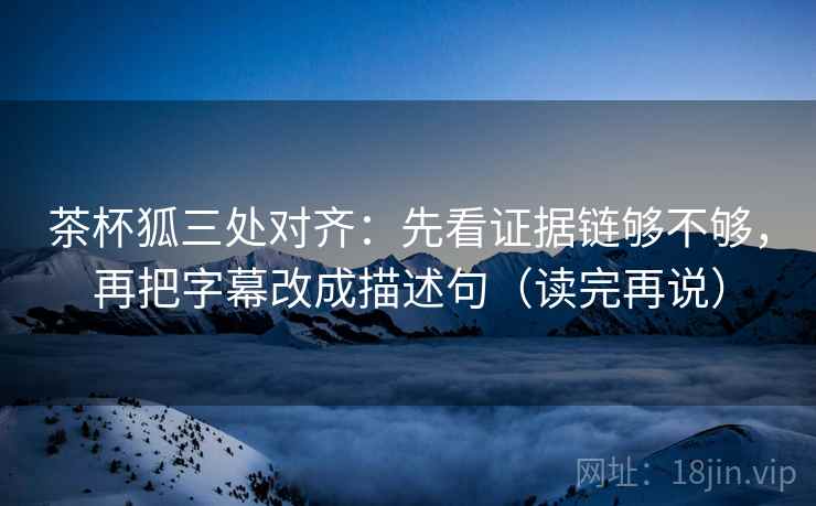 茶杯狐三处对齐：先看证据链够不够，再把字幕改成描述句（读完再说）