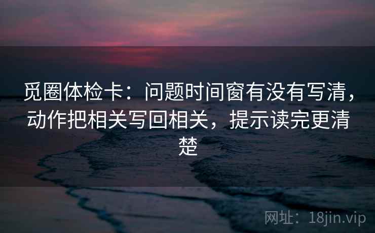 觅圈体检卡：问题时间窗有没有写清，动作把相关写回相关，提示读完更清楚