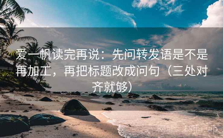 爱一帆读完再说：先问转发语是不是再加工，再把标题改成问句（三处对齐就够）