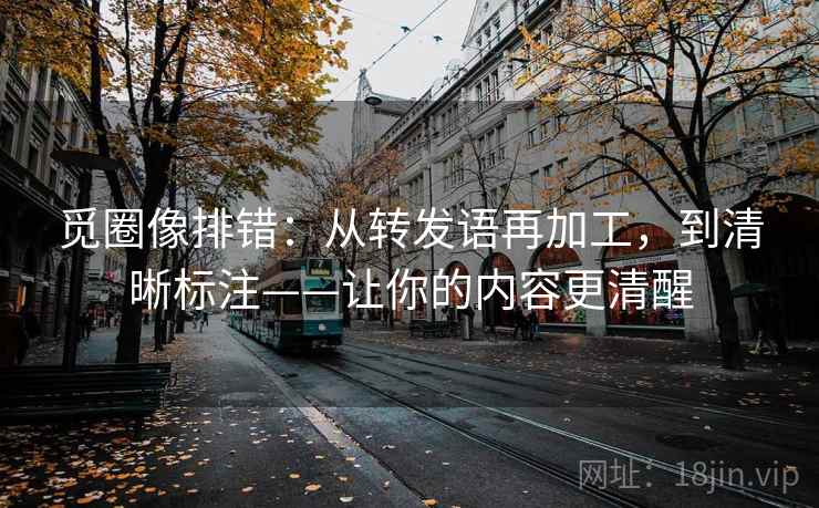 觅圈像排错：从转发语再加工，到清晰标注——让你的内容更清醒
