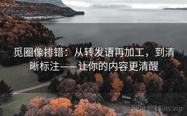 觅圈像排错：从转发语再加工，到清晰标注——让你的内容更清醒