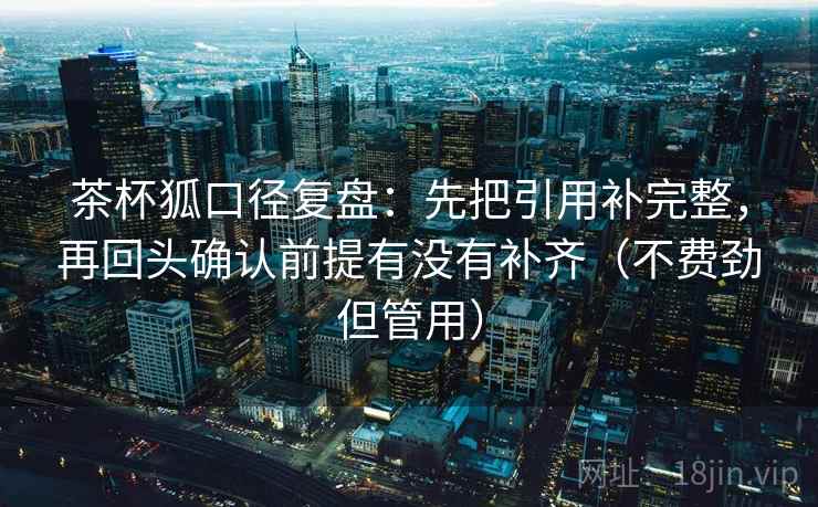 茶杯狐口径复盘：先把引用补完整，再回头确认前提有没有补齐（不费劲但管用）