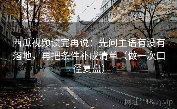 西瓜视频读完再说：先问主语有没有落地，再把条件补成清单（做一次口径复盘）