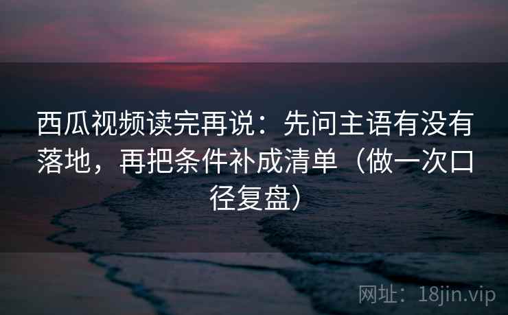 西瓜视频读完再说：先问主语有没有落地，再把条件补成清单（做一次口径复盘）