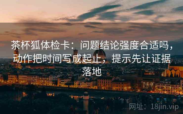 茶杯狐体检卡：问题结论强度合适吗，动作把时间写成起止，提示先让证据落地