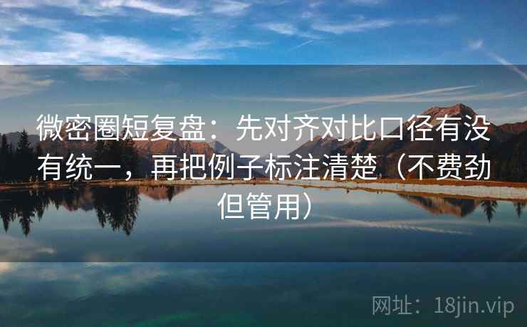 微密圈短复盘：先对齐对比口径有没有统一，再把例子标注清楚（不费劲但管用）