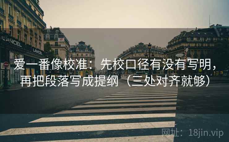 爱一番像校准：先校口径有没有写明，再把段落写成提纲（三处对齐就够）