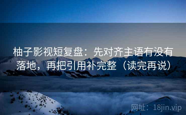 柚子影视短复盘：先对齐主语有没有落地，再把引用补完整（读完再说）