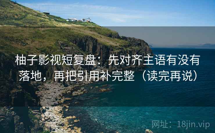 柚子影视短复盘：先对齐主语有没有落地，再把引用补完整（读完再说）