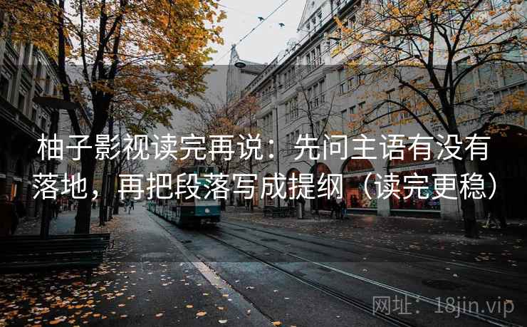 柚子影视读完再说：先问主语有没有落地，再把段落写成提纲（读完更稳）