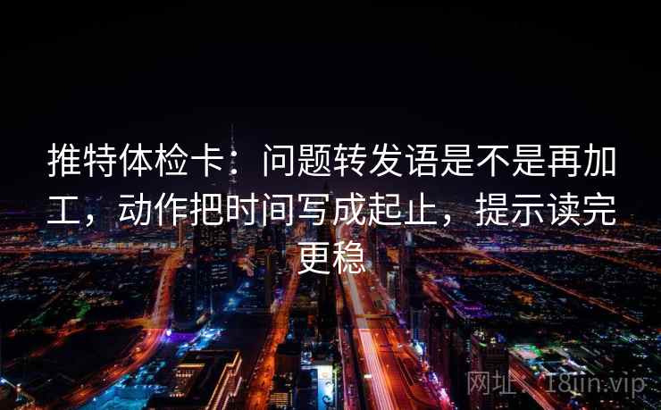 推特体检卡：问题转发语是不是再加工，动作把时间写成起止，提示读完更稳