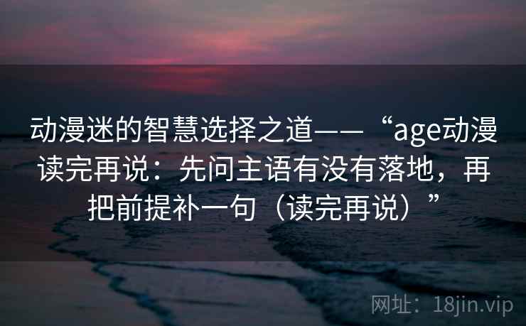 动漫迷的智慧选择之道——“age动漫读完再说：先问主语有没有落地，再把前提补一句（读完再说）”