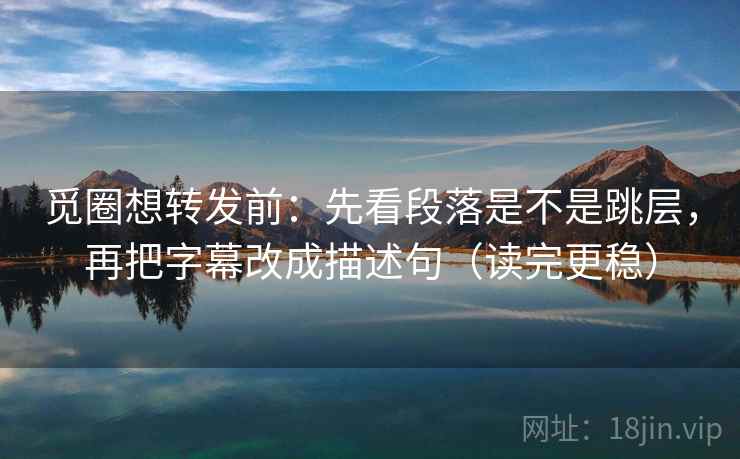 觅圈想转发前：先看段落是不是跳层，再把字幕改成描述句（读完更稳）