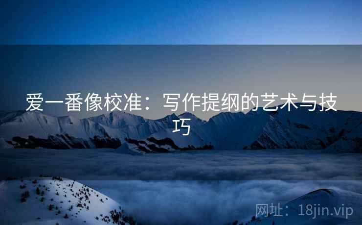 爱一番像校准：写作提纲的艺术与技巧