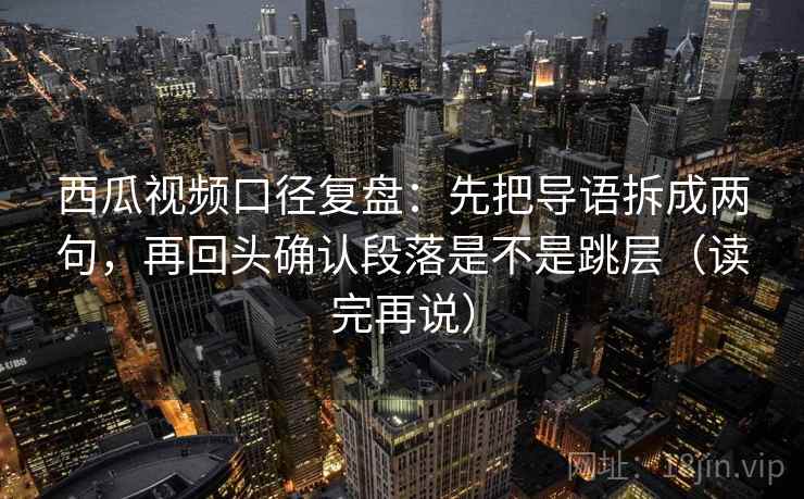 西瓜视频口径复盘：先把导语拆成两句，再回头确认段落是不是跳层（读完再说）